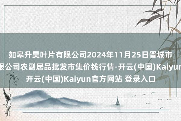 如皋升昊叶片有限公司2024年11月25日晋城市绿盛农工商实业有限公司农副居品批发市集价钱行情-开云(中国)Kaiyun官方网站 登录入口