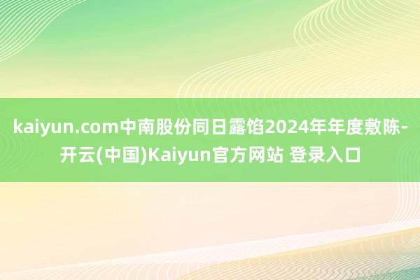 kaiyun.com中南股份同日露馅2024年年度敷陈-开云(中国)Kaiyun官方网站 登录入口