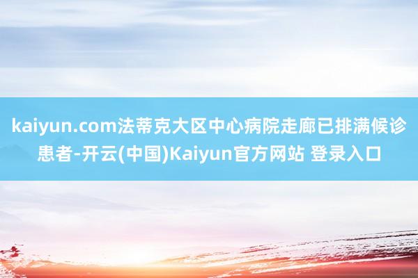 kaiyun.com法蒂克大区中心病院走廊已排满候诊患者-开云(中国)Kaiyun官方网站 登录入口
