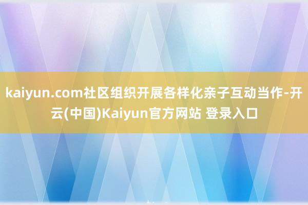 kaiyun.com社区组织开展各样化亲子互动当作-开云(中国)Kaiyun官方网站 登录入口
