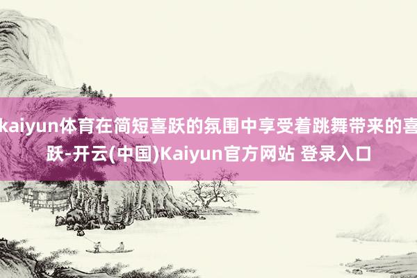 kaiyun体育在简短喜跃的氛围中享受着跳舞带来的喜跃-开云(中国)Kaiyun官方网站 登录入口