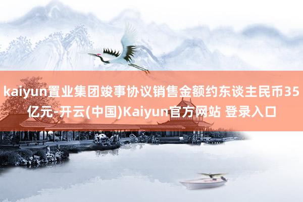 kaiyun置业集团竣事协议销售金额约东谈主民币35亿元-开云(中国)Kaiyun官方网站 登录入口