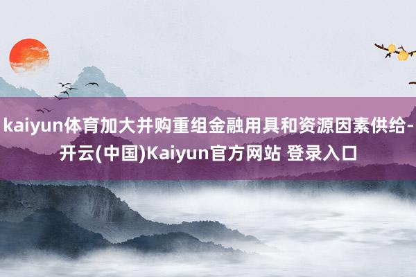 kaiyun体育加大并购重组金融用具和资源因素供给-开云(中国)Kaiyun官方网站 登录入口