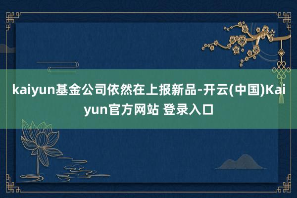 kaiyun基金公司依然在上报新品-开云(中国)Kaiyun官方网站 登录入口
