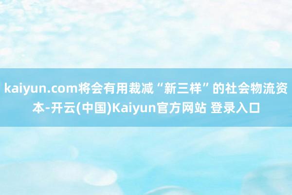 kaiyun.com将会有用裁减“新三样”的社会物流资本-开云(中国)Kaiyun官方网站 登录入口