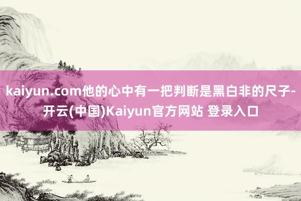 kaiyun.com他的心中有一把判断是黑白非的尺子-开云(中国)Kaiyun官方网站 登录入口