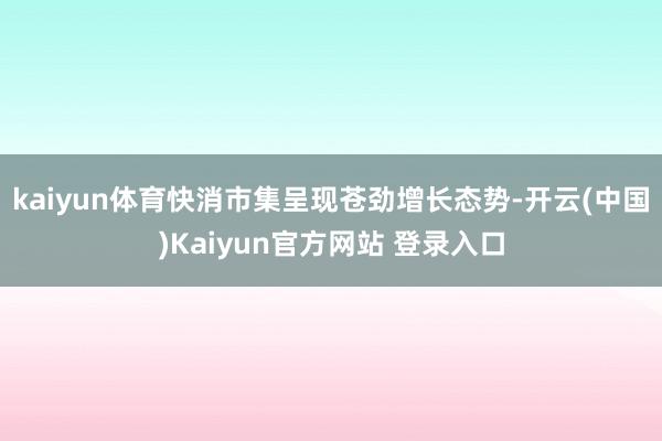 kaiyun体育快消市集呈现苍劲增长态势-开云(中国)Kaiyun官方网站 登录入口