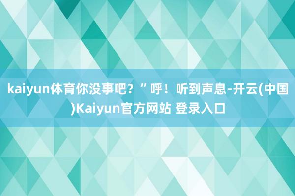 kaiyun体育你没事吧？”呼！听到声息-开云(中国)Kaiyun官方网站 登录入口