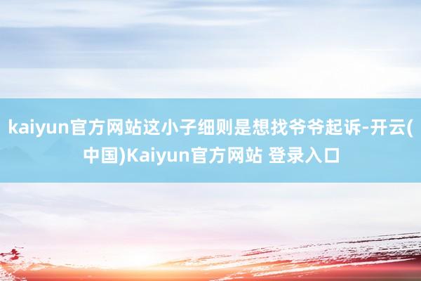 kaiyun官方网站这小子细则是想找爷爷起诉-开云(中国)Kaiyun官方网站 登录入口