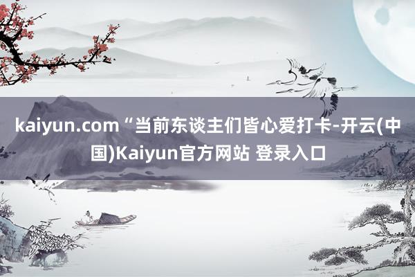 kaiyun.com“当前东谈主们皆心爱打卡-开云(中国)Kaiyun官方网站 登录入口