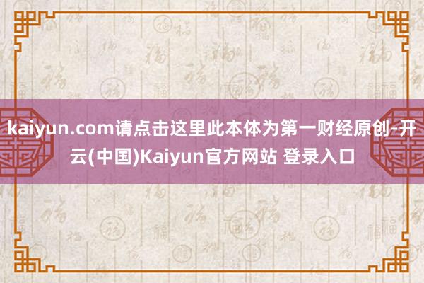 kaiyun.com请点击这里此本体为第一财经原创-开云(中国)Kaiyun官方网站 登录入口