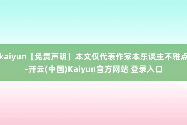 kaiyun【免责声明】本文仅代表作家本东谈主不雅点-开云(中国)Kaiyun官方网站 登录入口