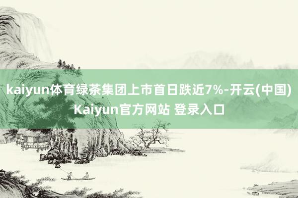 kaiyun体育绿茶集团上市首日跌近7%-开云(中国)Kaiyun官方网站 登录入口