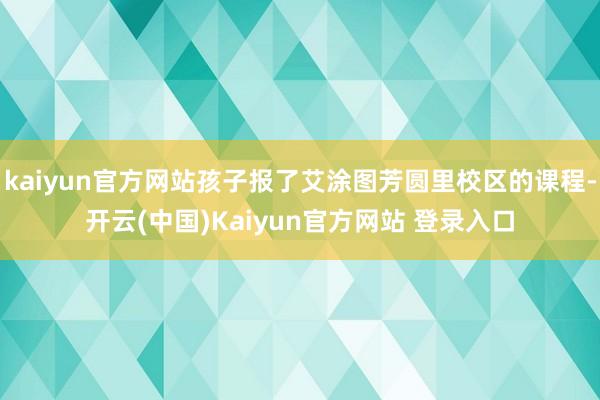 kaiyun官方网站孩子报了艾涂图芳圆里校区的课程-开云(中国)Kaiyun官方网站 登录入口