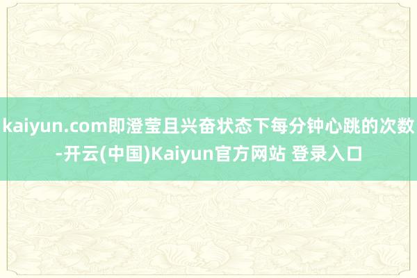 kaiyun.com即澄莹且兴奋状态下每分钟心跳的次数-开云(中国)Kaiyun官方网站 登录入口