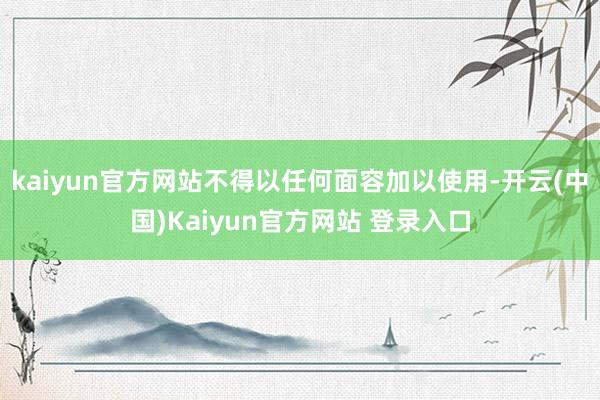 kaiyun官方网站不得以任何面容加以使用-开云(中国)Kaiyun官方网站 登录入口