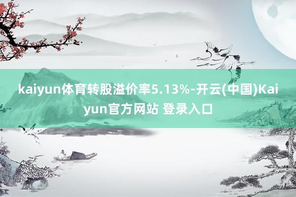 kaiyun体育转股溢价率5.13%-开云(中国)Kaiyun官方网站 登录入口