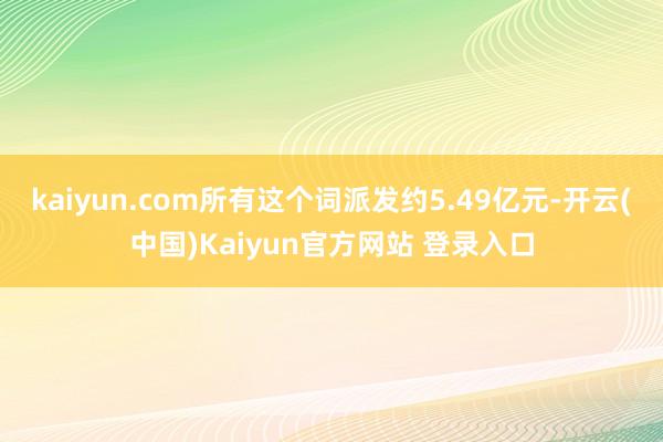 kaiyun.com所有这个词派发约5.49亿元-开云(中国)Kaiyun官方网站 登录入口