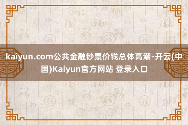 kaiyun.com公共金融钞票价钱总体高潮-开云(中国)Kaiyun官方网站 登录入口
