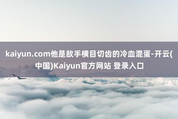 kaiyun.com他是敌手横目切齿的冷血混蛋-开云(中国)Kaiyun官方网站 登录入口