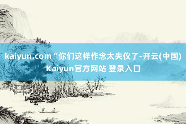 kaiyun.com“你们这样作念太失仪了-开云(中国)Kaiyun官方网站 登录入口