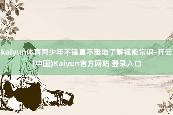 kaiyun体育青少年不错直不雅地了解核能常识-开云(中国)Kaiyun官方网站 登录入口