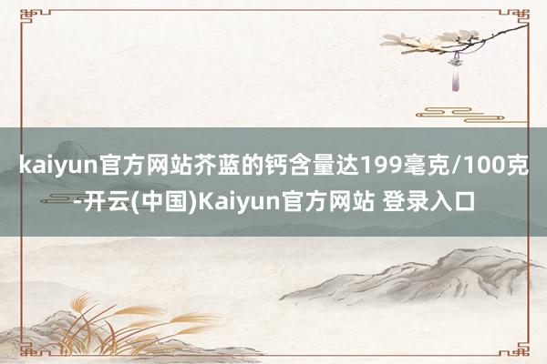 kaiyun官方网站芥蓝的钙含量达199毫克/100克-开云(中国)Kaiyun官方网站 登录入口