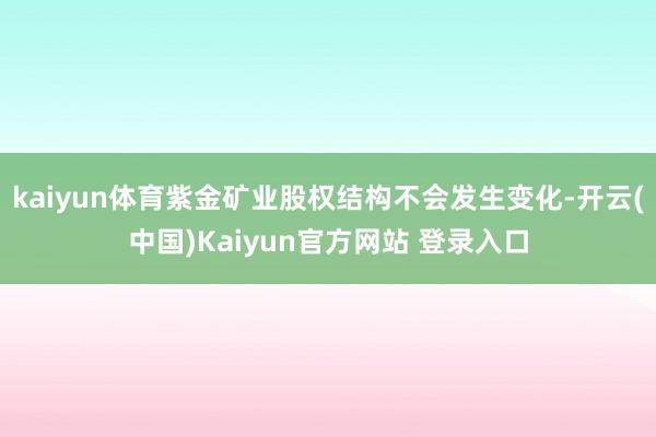 kaiyun体育紫金矿业股权结构不会发生变化-开云(中国)Kaiyun官方网站 登录入口