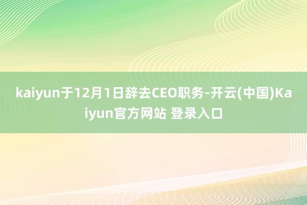 kaiyun于12月1日辞去CEO职务-开云(中国)Kaiyun官方网站 登录入口