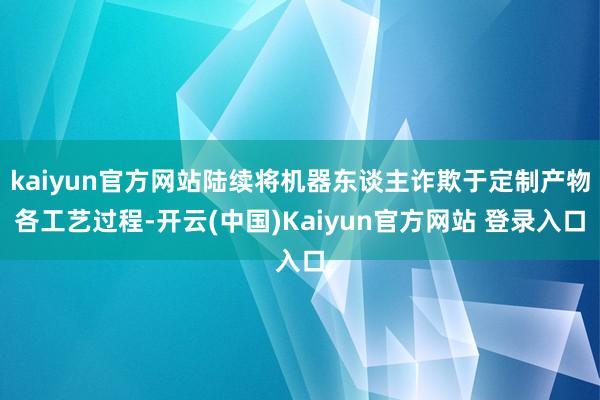 kaiyun官方网站陆续将机器东谈主诈欺于定制产物各工艺过程-开云(中国)Kaiyun官方网站 登录入口