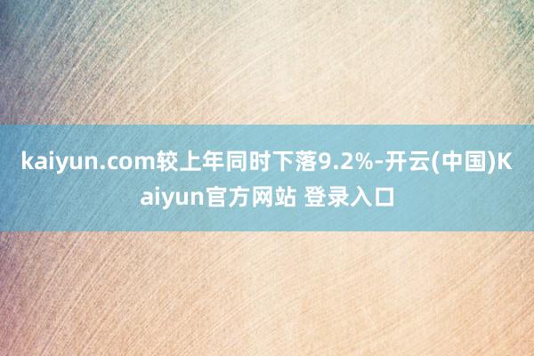 kaiyun.com较上年同时下落9.2%-开云(中国)Kaiyun官方网站 登录入口