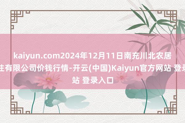 kaiyun.com2024年12月11日南充川北农居品交往有限公司价钱行情-开云(中国)Kaiyun官方网站 登录入口