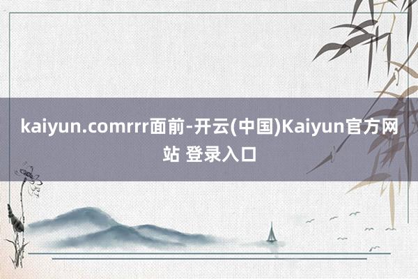 kaiyun.comrrr面前-开云(中国)Kaiyun官方网站 登录入口