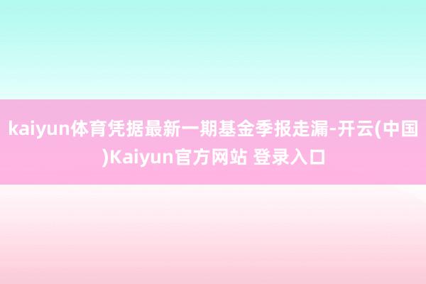 kaiyun体育凭据最新一期基金季报走漏-开云(中国)Kaiyun官方网站 登录入口