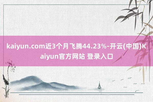 kaiyun.com近3个月飞腾44.23%-开云(中国)Kaiyun官方网站 登录入口