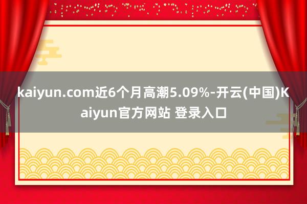 kaiyun.com近6个月高潮5.09%-开云(中国)Kaiyun官方网站 登录入口