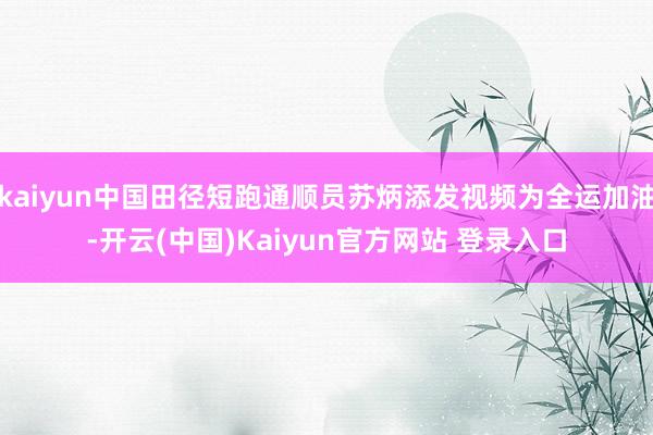 kaiyun中国田径短跑通顺员苏炳添发视频为全运加油-开云(中国)Kaiyun官方网站 登录入口