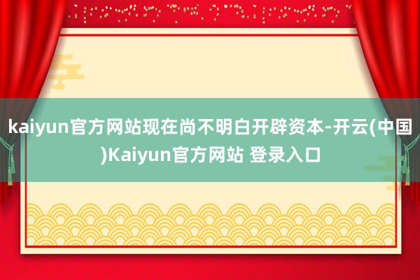 kaiyun官方网站现在尚不明白开辟资本-开云(中国)Kaiyun官方网站 登录入口