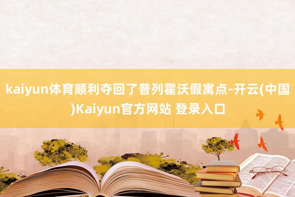 kaiyun体育顺利夺回了普列霍沃假寓点-开云(中国)Kaiyun官方网站 登录入口