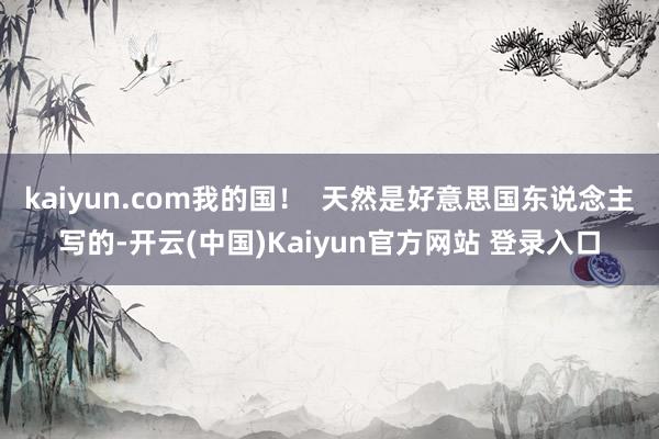 kaiyun.com我的国！  天然是好意思国东说念主写的-开云(中国)Kaiyun官方网站 登录入口