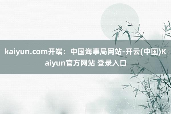 kaiyun.com开端：中国海事局网站-开云(中国)Kaiyun官方网站 登录入口