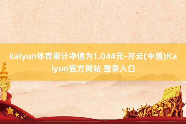 kaiyun体育累计净值为1.044元-开云(中国)Kaiyun官方网站 登录入口