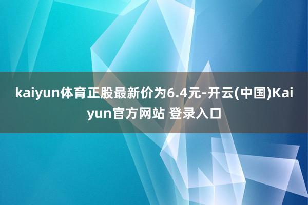 kaiyun体育正股最新价为6.4元-开云(中国)Kaiyun官方网站 登录入口