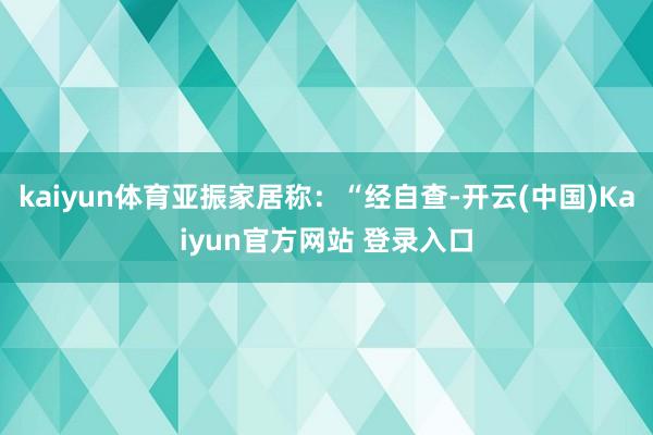 kaiyun体育亚振家居称：“经自查-开云(中国)Kaiyun官方网站 登录入口
