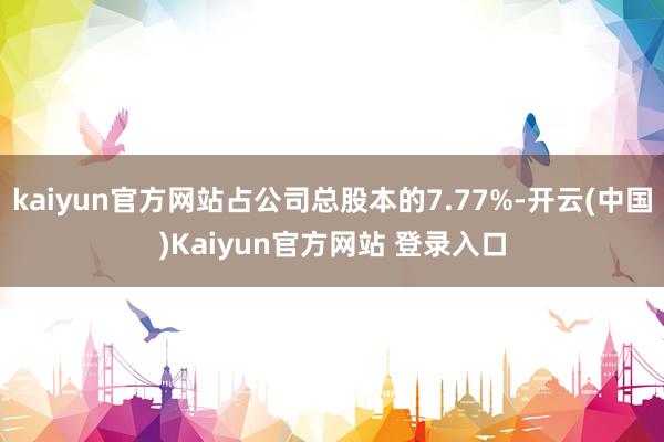kaiyun官方网站占公司总股本的7.77%-开云(中国)Kaiyun官方网站 登录入口