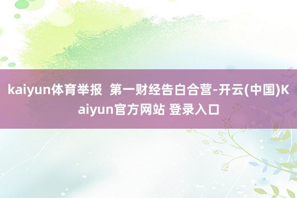 kaiyun体育举报  第一财经告白合营-开云(中国)Kaiyun官方网站 登录入口