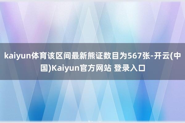kaiyun体育该区间最新熊证数目为567张-开云(中国)Kaiyun官方网站 登录入口