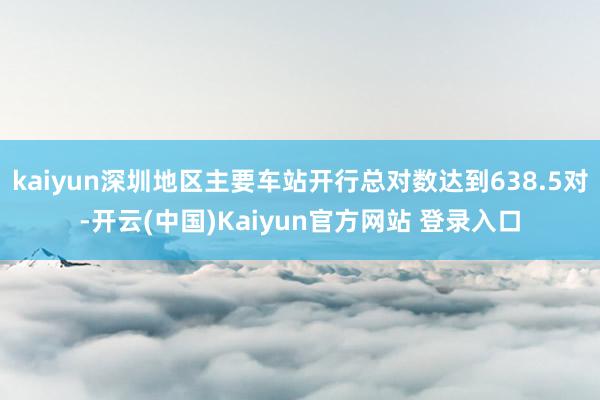 kaiyun深圳地区主要车站开行总对数达到638.5对-开云(中国)Kaiyun官方网站 登录入口