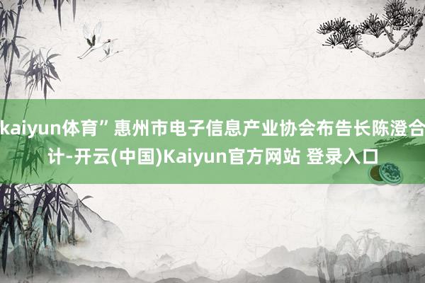 kaiyun体育”惠州市电子信息产业协会布告长陈澄合计-开云(中国)Kaiyun官方网站 登录入口