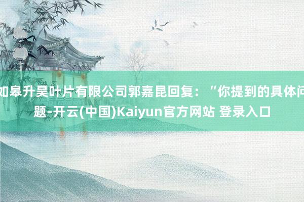 如皋升昊叶片有限公司郭嘉昆回复：“你提到的具体问题-开云(中国)Kaiyun官方网站 登录入口